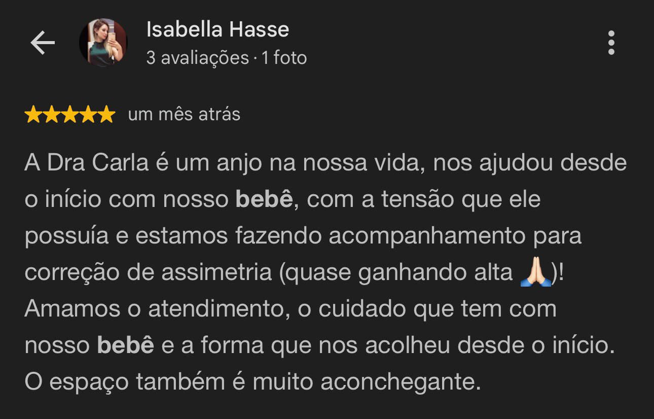 Avaliação de Isabella Hasse, 5 estrelas: A Dra Carla é um anjo na nossa vida, nos ajudou desde o início com nosso bebê, com a tensão que ele possuía e estamos fazendo acompanhamento para correção de assimetria (quase ganhando alta)! Amamos o atendimento, o cuidado que tem com nosso bebê e a forma que nos acolheu desde o início.