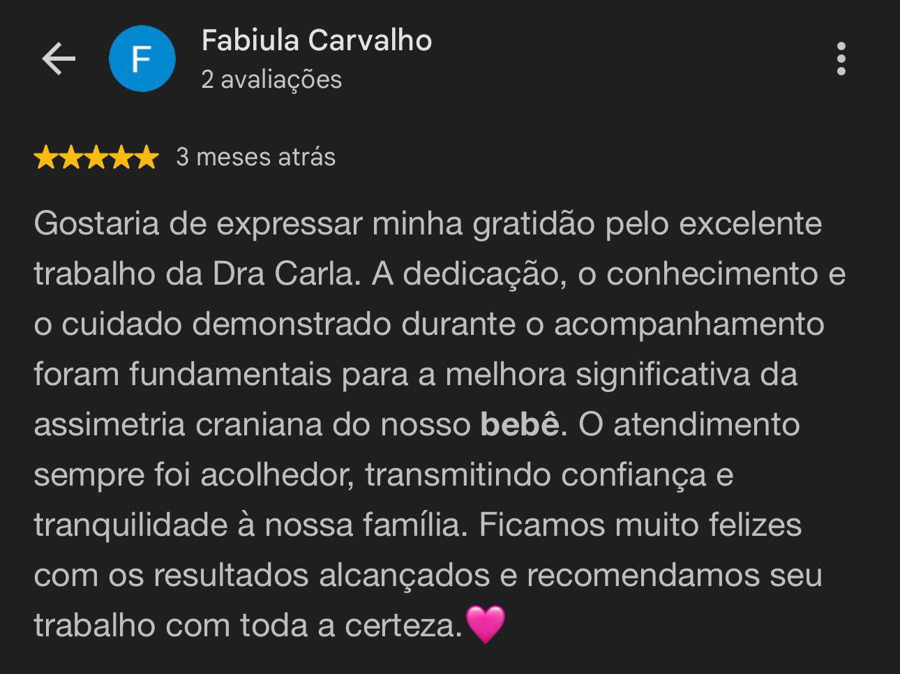 Avaliação de Fabiula Carvalho, 5 estrelas: Gostaria de expressar minha gratidão pelo excelente trabalho da Dra Carla. A dedicação, o conhecimento e o cuidado demonstrado durante o acompanhamento foram fundamentais para a melhora significativa da assimetria craniana do nosso bebê. O atendimento sempre foi acolhedor, transmitindo confiança e tranquilidade à nossa família.
