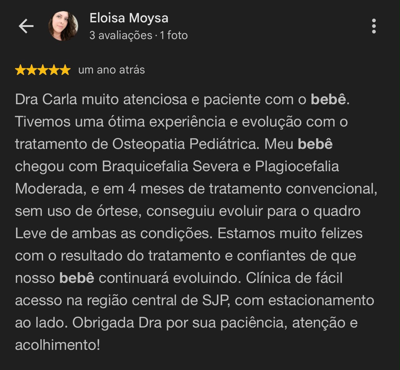 Avaliação de Eloisa Moysa, 5 estrelas: Dra Carla muito atenciosa e paciente com o bebê. Tivemos uma ótima experiência e evolução com o tratamento de Osteopatia Pediátrica. Meu bebê chegou com Braquicefalia Severa e Plagiocefalia Moderada, e em 4 meses de tratamento convencional, sem uso de órtese, conseguiu evoluir para o quadro Leve de ambas as condições.